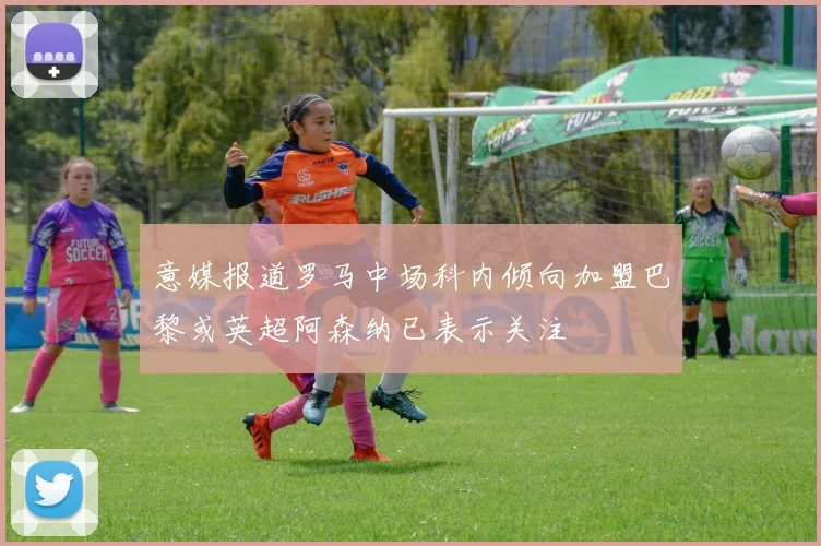 意媒报道罗马中场科内倾向加盟巴黎或英超阿森纳已表示关注