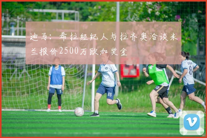 迪马：希拉经纪人与拉齐奥洽谈米兰报价2500万欧加奖金