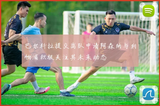巴尔科拉提交离队申请阿森纳与利物浦积极关注其未来动态