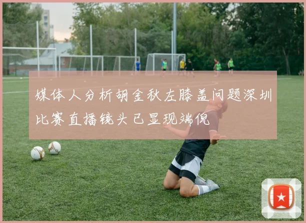 媒体人分析胡金秋左膝盖问题深圳比赛直播镜头已显现端倪