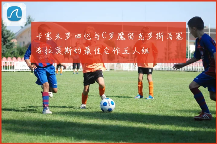 卡塞米罗回忆与C罗魔笛克罗斯马塞洛拉莫斯的最佳合作五人组