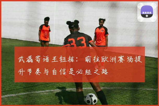 武磊寄语王钰栋：前往欧洲赛场提升节奏与自信是必经之路