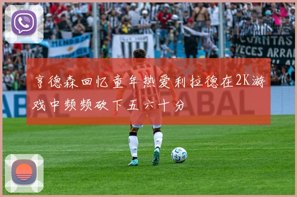 亨德森回忆童年热爱利拉德在2K游戏中频频砍下五六十分