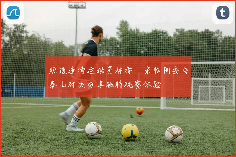 短道速滑运动员林孝埈亲临国安与泰山对决分享独特观赛体验