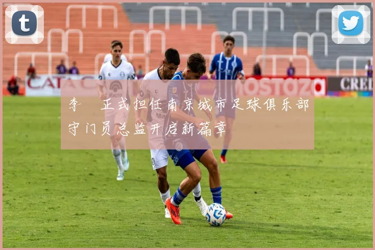 李勣正式担任南京城市足球俱乐部守门员总监开启新篇章