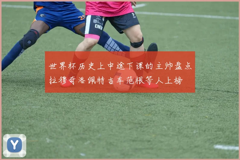 世界杯历史上中途下课的主帅盘点拉穆奇洛佩特吉车范根等人上榜