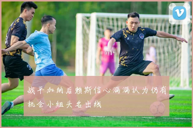 战平加纳后赖斯信心满满认为仍有机会小组头名出线