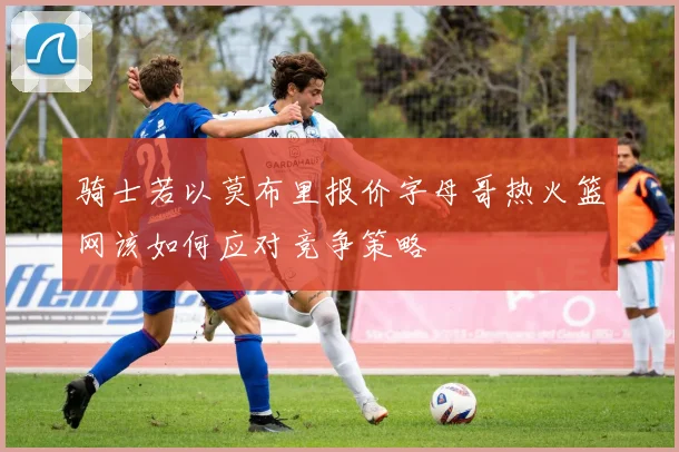 骑士若以莫布里报价字母哥热火篮网该如何应对竞争策略