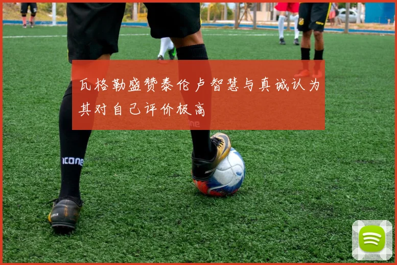 瓦格勒盛赞泰伦卢智慧与真诚认为其对自己评价极高