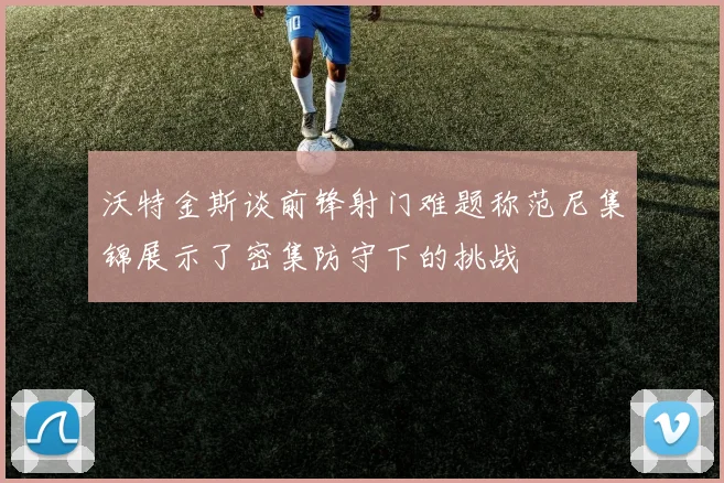 沃特金斯谈前锋射门难题称范尼集锦展示了密集防守下的挑战