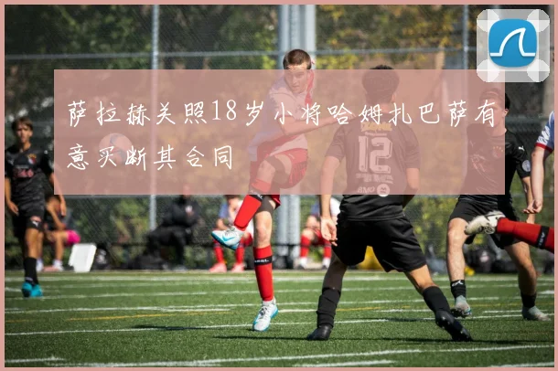 萨拉赫关照18岁小将哈姆扎巴萨有意买断其合同